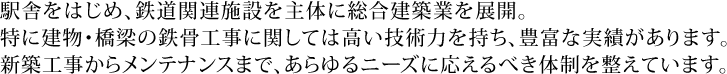 駅舎をはじめ、鉄道関連施設を主体に総合建築業を展開。特に建物・橋梁の鉄骨工事に関しては高い技術力を持ち、豊富な実績があります。新築工事からメンテナンスまで、あらゆるニーズに応えるべき体制を整えています。