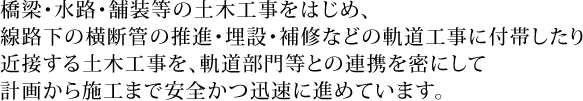 橋梁・水路・舗装等の土木工事をはじめ、線路下の横断管の推進・埋設・補修などの軌道工事に付帯したり近接する土木工事を、軌道部門等との連携を密にして計画から施工まで安全かつ迅速に進めています。