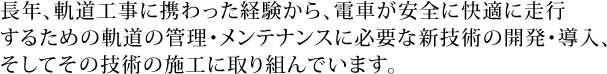 長年、軌道工事に携わった経験から、電車が安全に快適に走行するための軌道の管理・メンテナンスに必要な新技術の開発・導入、そしてその技術の施工に取り組んでいます。